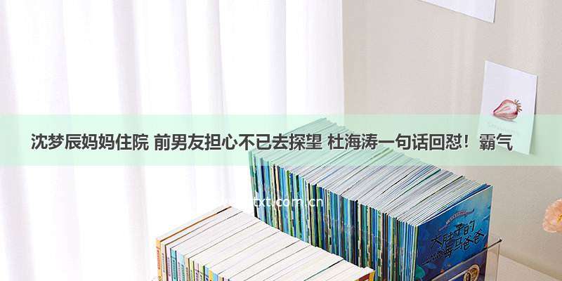 沈梦辰妈妈住院 前男友担心不已去探望 杜海涛一句话回怼！霸气