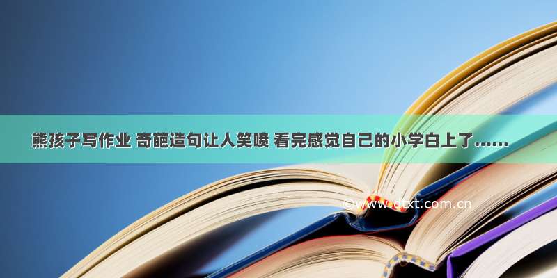 熊孩子写作业 奇葩造句让人笑喷 看完感觉自己的小学白上了……