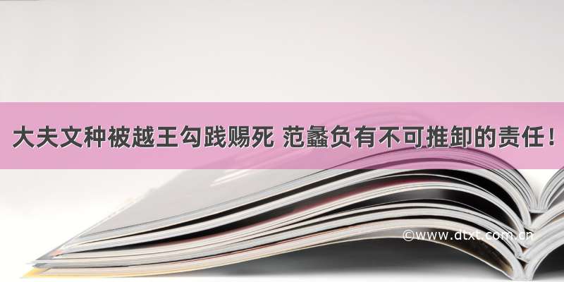 大夫文种被越王勾践赐死 范蠡负有不可推卸的责任！