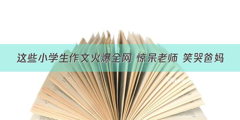 这些小学生作文火爆全网 惊呆老师 笑哭爸妈