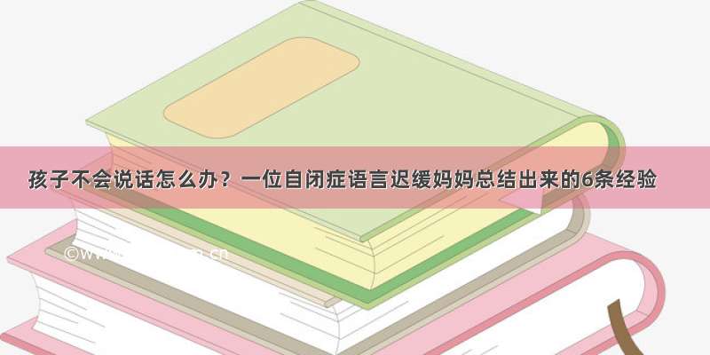 孩子不会说话怎么办？一位自闭症语言迟缓妈妈总结出来的6条经验