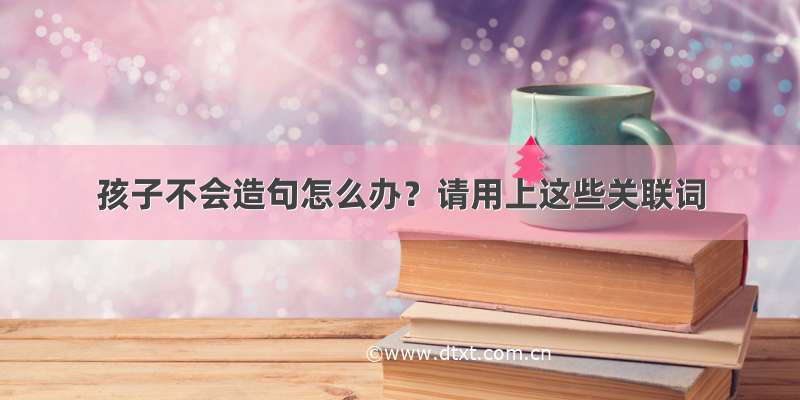 孩子不会造句怎么办？请用上这些关联词