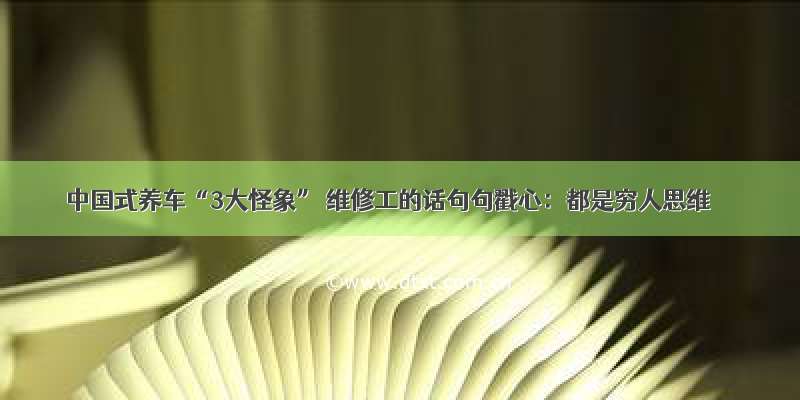 中国式养车“3大怪象” 维修工的话句句戳心：都是穷人思维