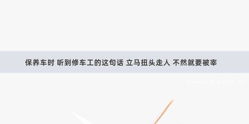 保养车时 听到修车工的这句话 立马扭头走人 不然就要被宰