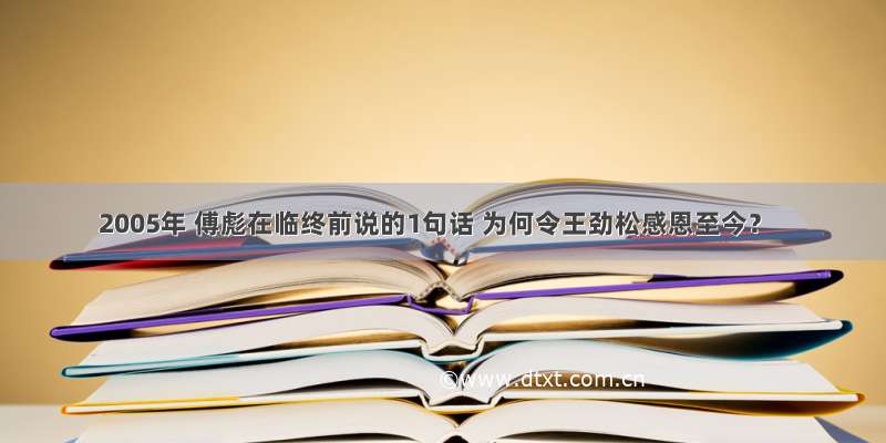 2005年 傅彪在临终前说的1句话 为何令王劲松感恩至今？