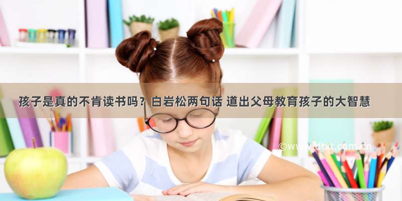 孩子是真的不肯读书吗？白岩松两句话 道出父母教育孩子的大智慧