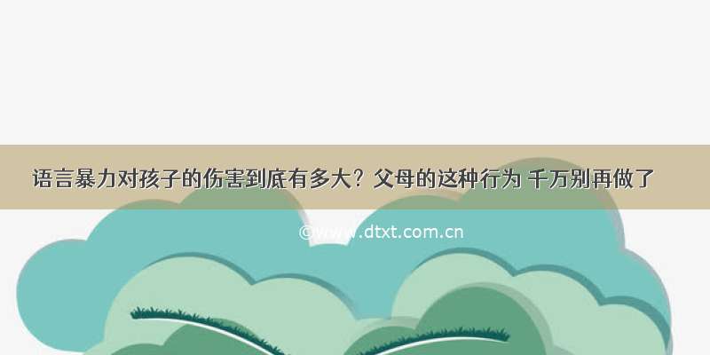 语言暴力对孩子的伤害到底有多大？父母的这种行为 千万别再做了