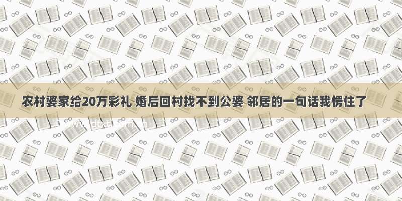 农村婆家给20万彩礼 婚后回村找不到公婆 邻居的一句话我愣住了