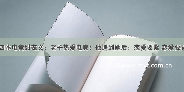 四本电竞甜宠文：老子热爱电竞！他遇到她后：恋爱要紧 恋爱要紧