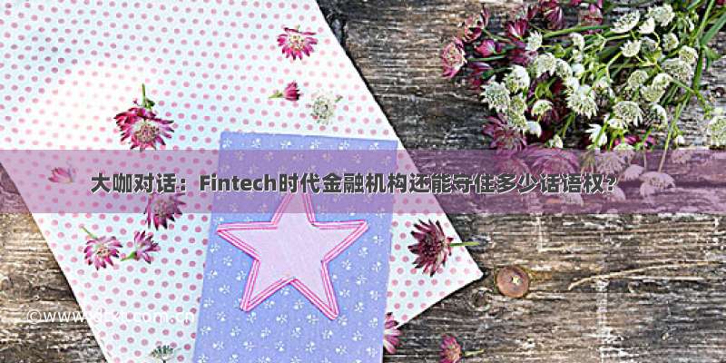 大咖对话：Fintech时代金融机构还能守住多少话语权？