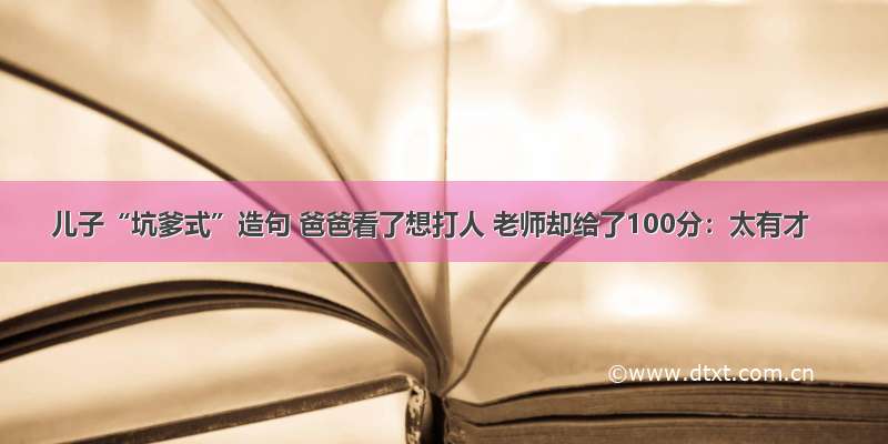 儿子“坑爹式”造句 爸爸看了想打人 老师却给了100分：太有才