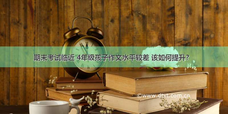 期末考试临近 4年级孩子作文水平较差 该如何提升？