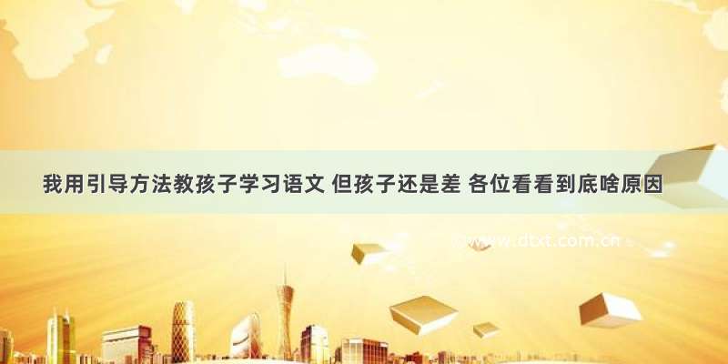 我用引导方法教孩子学习语文 但孩子还是差 各位看看到底啥原因