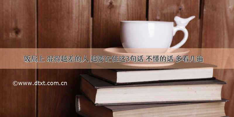 饭局上 混得越差的人 越要记住这3句话 不懂的话 多看几遍