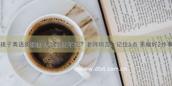 孩子英语阅读差 考试总做不完？老师坦言：记住1点 多做好2件事