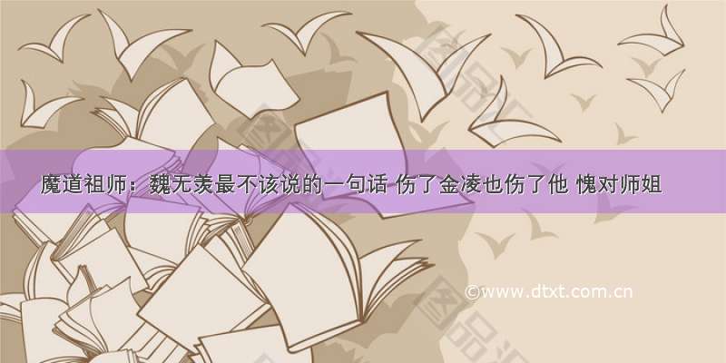 魔道祖师：魏无羡最不该说的一句话 伤了金凌也伤了他 愧对师姐