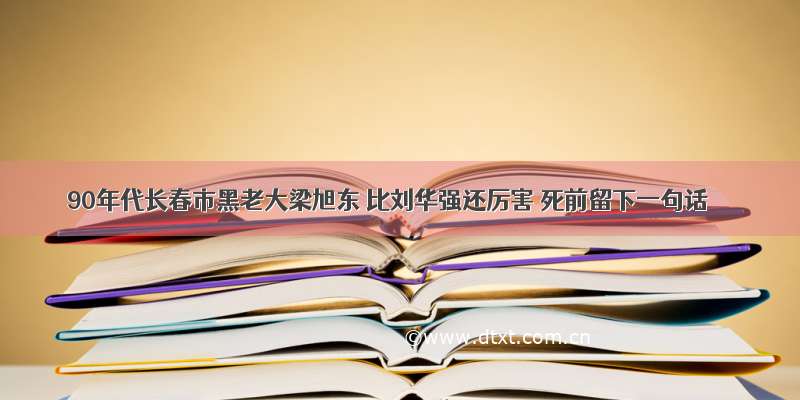 90年代长春市黑老大梁旭东 比刘华强还厉害 死前留下一句话