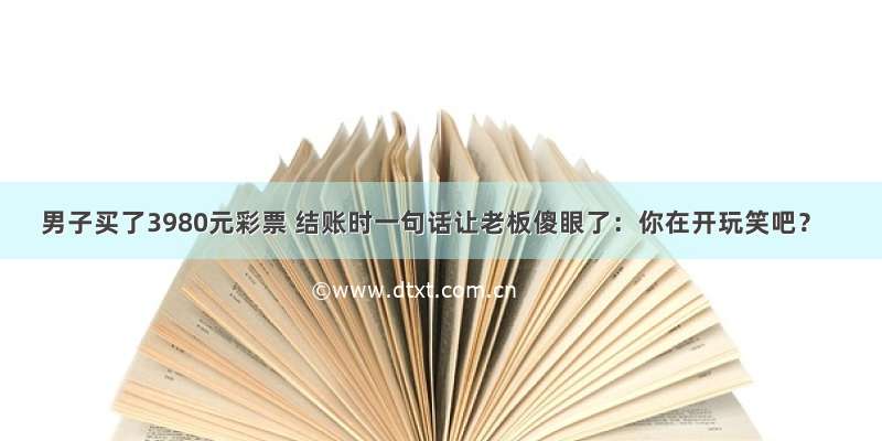 男子买了3980元彩票 结账时一句话让老板傻眼了：你在开玩笑吧？