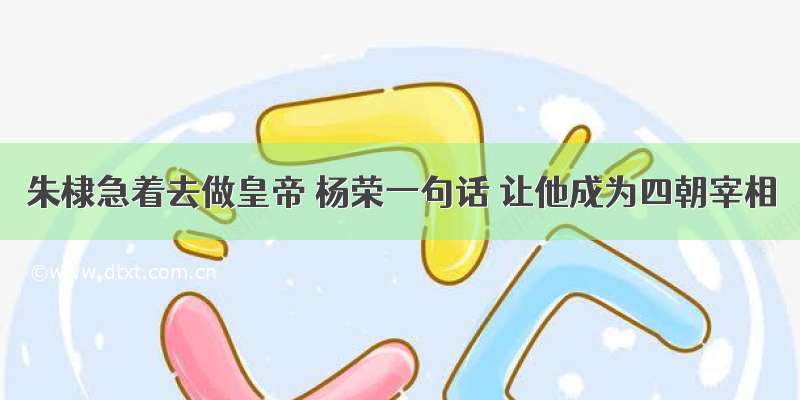 朱棣急着去做皇帝 杨荣一句话 让他成为四朝宰相