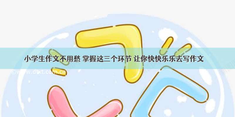 小学生作文不用愁 掌握这三个环节 让你快快乐乐去写作文