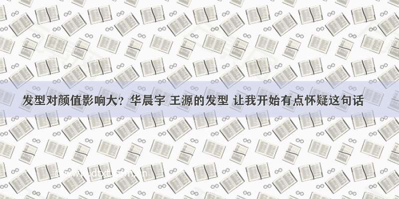 发型对颜值影响大？华晨宇 王源的发型 让我开始有点怀疑这句话