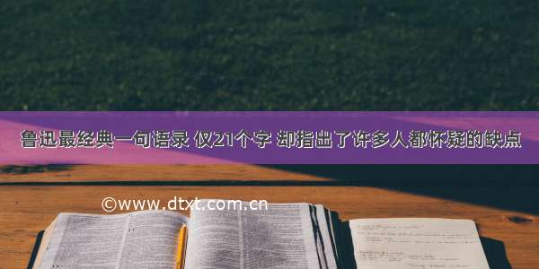 鲁迅最经典一句语录 仅21个字 却指出了许多人都怀疑的缺点