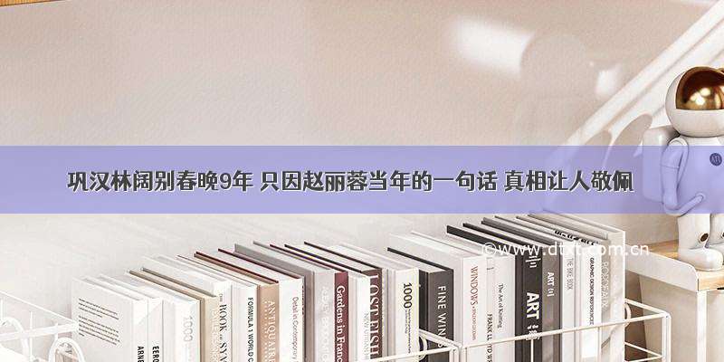 巩汉林阔别春晚9年 只因赵丽蓉当年的一句话 真相让人敬佩