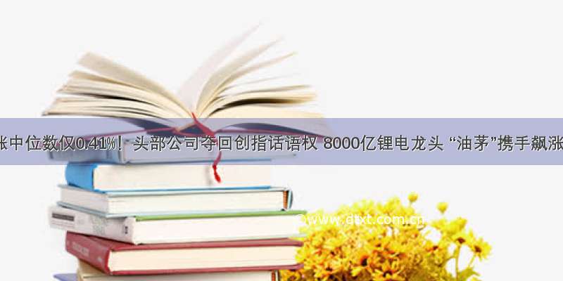 上涨中位数仅0.41%！头部公司夺回创指话语权 8000亿锂电龙头 “油茅”携手飙涨