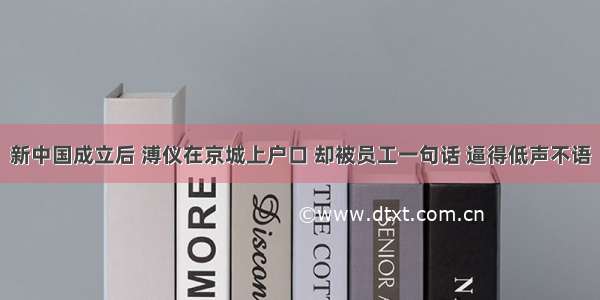 新中国成立后 溥仪在京城上户口 却被员工一句话 逼得低声不语