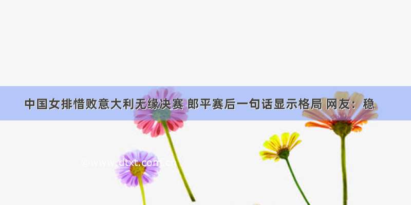 中国女排惜败意大利无缘决赛 郎平赛后一句话显示格局 网友：稳