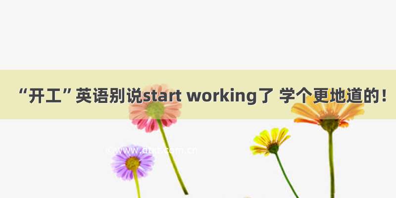 “开工”英语别说start working了 学个更地道的！