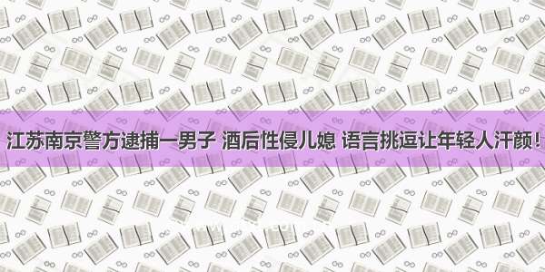 江苏南京警方逮捕一男子 酒后性侵儿媳 语言挑逗让年轻人汗颜！