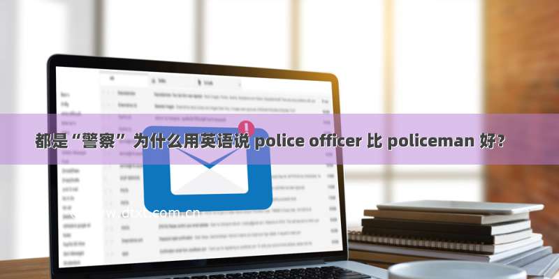 都是“警察” 为什么用英语说 police officer 比 policeman 好？