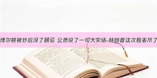 博尔顿被炒后没了顾忌 公然说了一句大实话 特朗普这次脸丢尽了