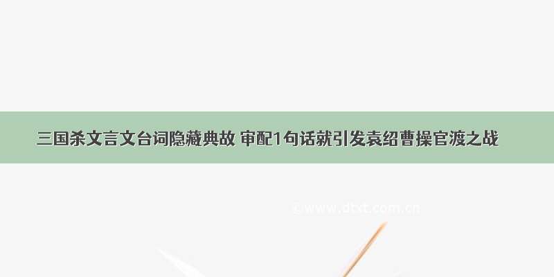 三国杀文言文台词隐藏典故 审配1句话就引发袁绍曹操官渡之战