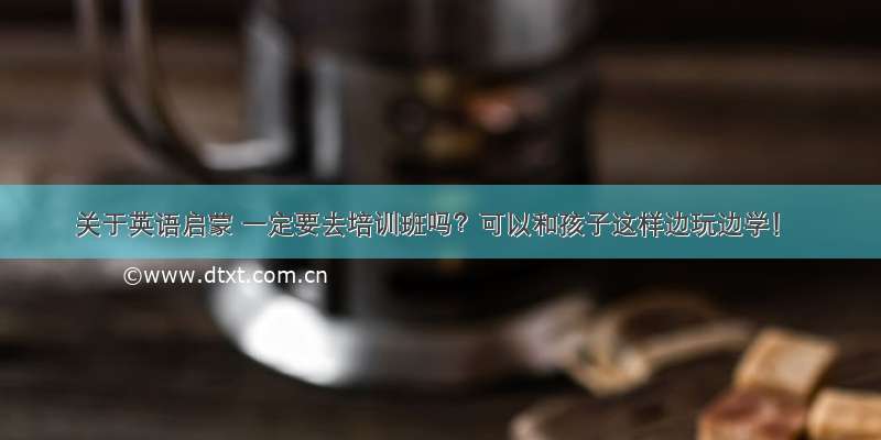 关于英语启蒙 一定要去培训班吗？可以和孩子这样边玩边学！