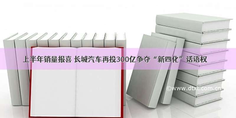 上半年销量报喜 长城汽车再投300亿争夺“新四化”话语权