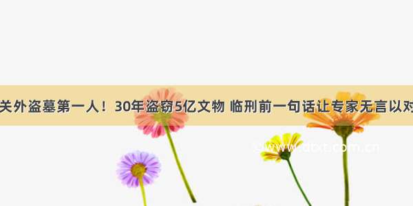 关外盗墓第一人！30年盗窃5亿文物 临刑前一句话让专家无言以对