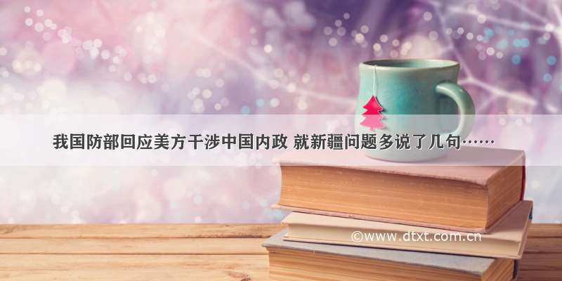 我国防部回应美方干涉中国内政 就新疆问题多说了几句……