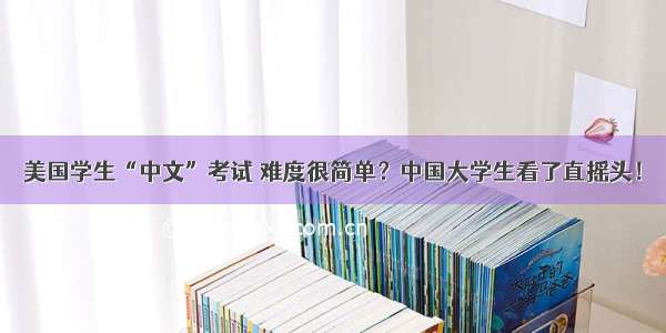 美国学生“中文”考试 难度很简单？中国大学生看了直摇头！