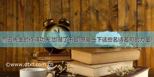 鲁迅先生的作诗功夫 也很了不起 感受一下这些名诗名句的力量！