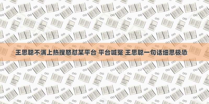 王思聪不满上热搜怒怼某平台 平台喊冤 王思聪一句话细思极恐