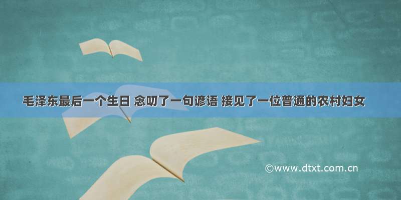 毛泽东最后一个生日 念叨了一句谚语 接见了一位普通的农村妇女