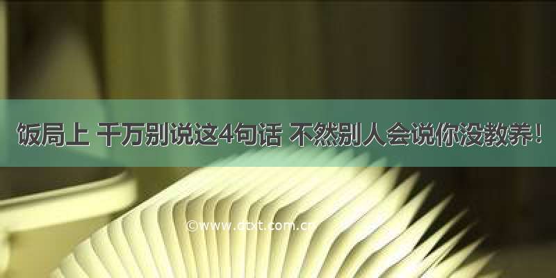 饭局上 千万别说这4句话 不然别人会说你没教养！