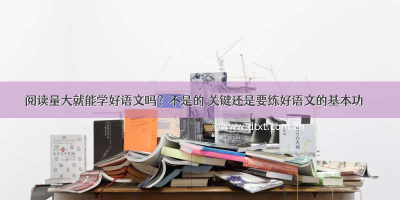 阅读量大就能学好语文吗？不是的 关键还是要练好语文的基本功