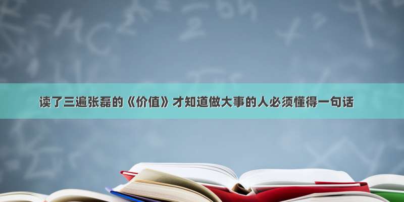 读了三遍张磊的《价值》才知道做大事的人必须懂得一句话