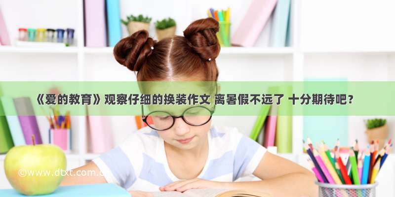 《爱的教育》观察仔细的换装作文 离暑假不远了 十分期待吧？