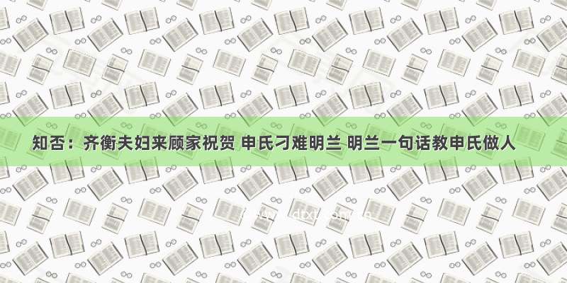 知否：齐衡夫妇来顾家祝贺 申氏刁难明兰 明兰一句话教申氏做人