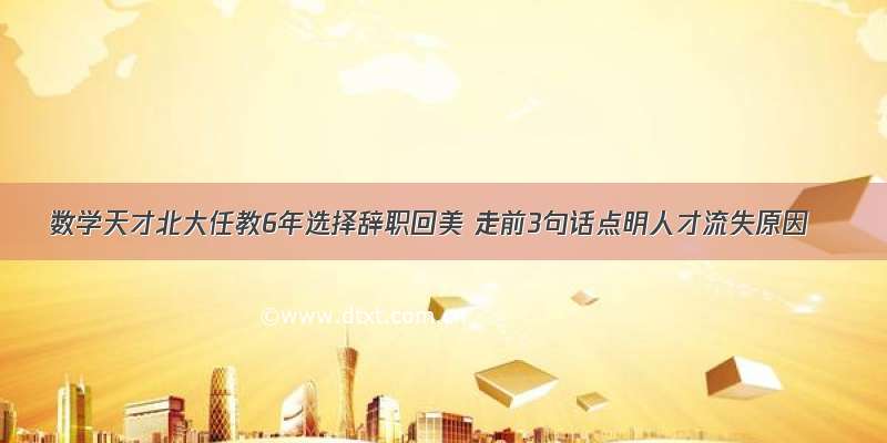 数学天才北大任教6年选择辞职回美 走前3句话点明人才流失原因