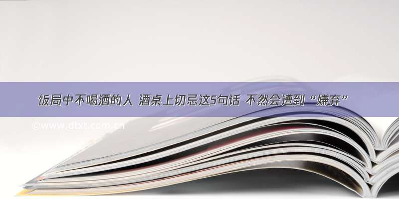 饭局中不喝酒的人 酒桌上切忌这5句话 不然会遭到“嫌弃”